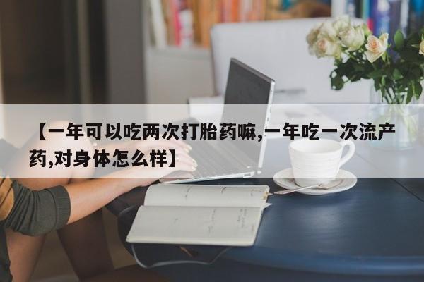 打胎药购买【一年可以吃两次打胎药嘛,一年吃一次流产药,对身体怎么样】