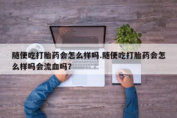 打胎药购买随便吃打胎药会怎么样吗.随便吃打胎药会怎么样吗会流血吗？