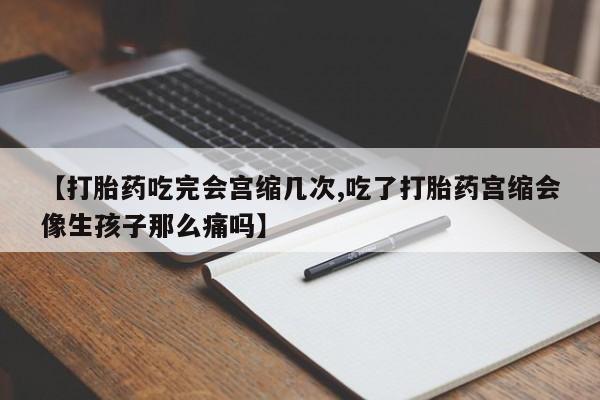 打胎药购买【打胎药吃完会宫缩几次,吃了打胎药宫缩会像生孩子那么痛吗】