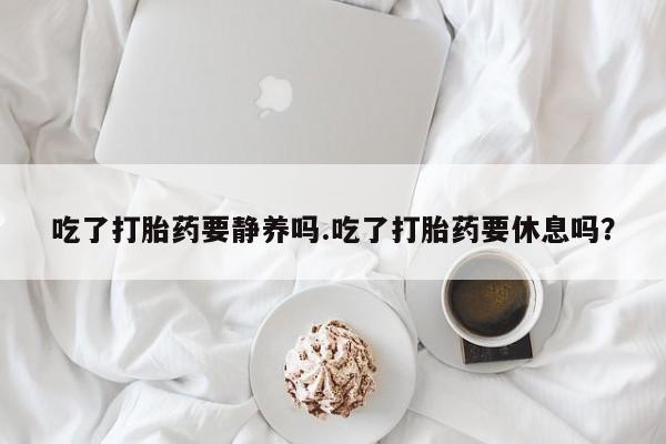 打胎药购买吃了打胎药要静养吗.吃了打胎药要休息吗？