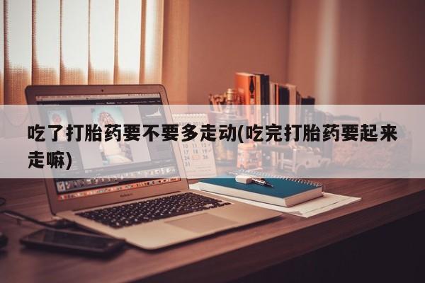 打胎药购买吃了打胎药要不要多走动(吃完打胎药要起来走嘛)