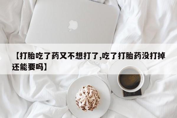 打胎药购买【打胎吃了药又不想打了,吃了打胎药没打掉还能要吗】
