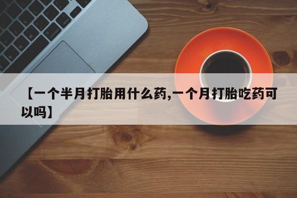 打胎药购买【一个半月打胎用什么药,一个月打胎吃药可以吗】