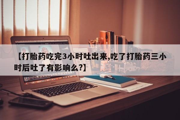 打胎药购买【打胎药吃完3小时吐出来,吃了打胎药三小时后吐了有影响么?】