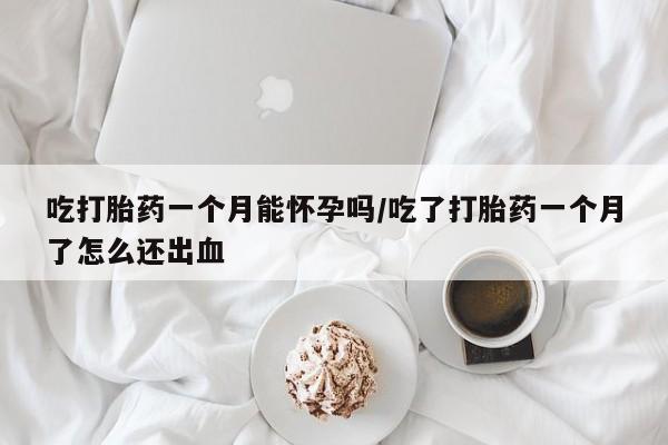 打胎药购买吃打胎药一个月能怀孕吗/吃了打胎药一个月了怎么还出血